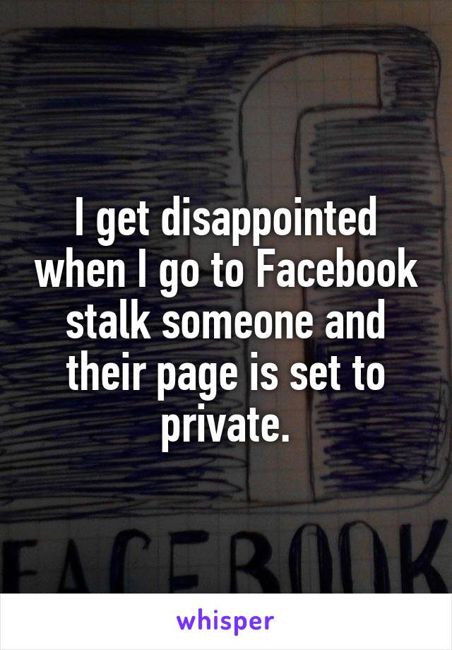 I get disappointed when I go to Facebook stalk someone and their page is set to private.