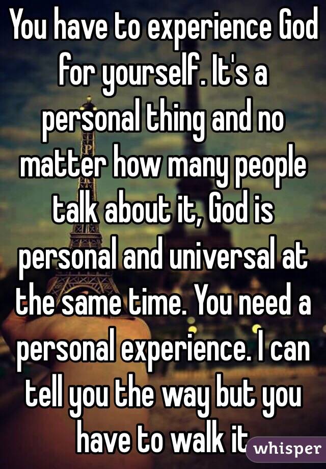 You have to experience God for yourself. It's a personal thing and no matter how many people talk about it, God is personal and universal at the same time. You need a personal experience. I can tell you the way but you have to walk it