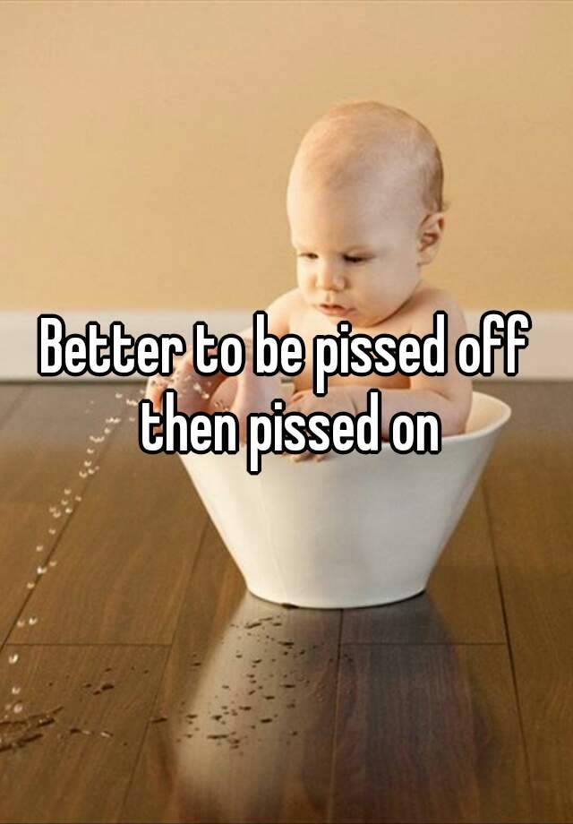 Better to be pissed off then pissed on