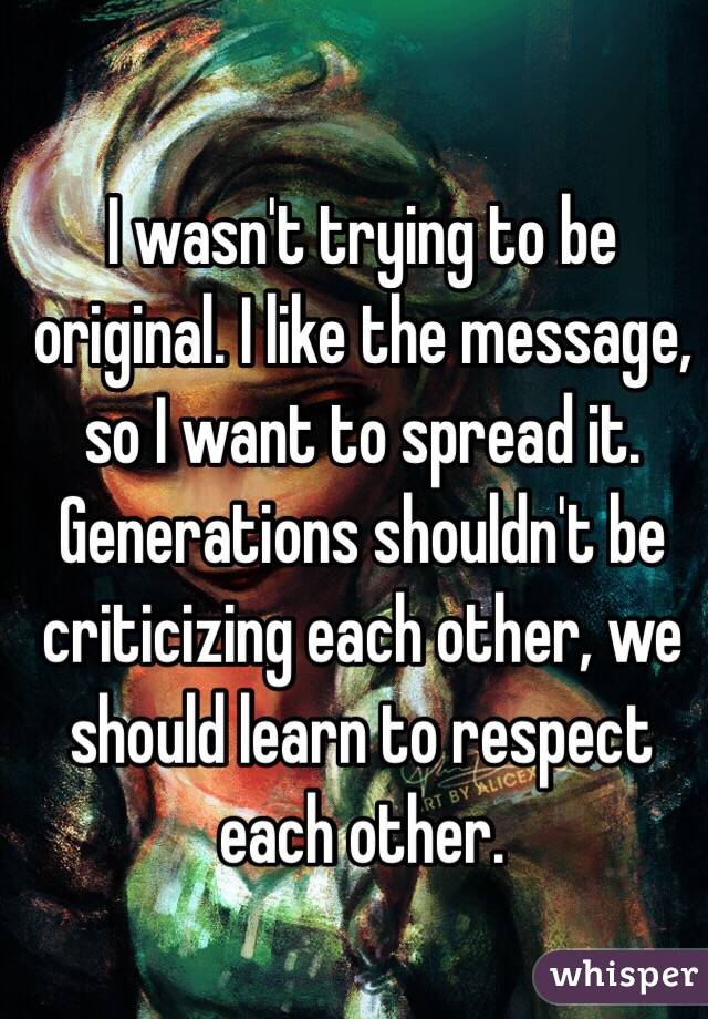 I wasn't trying to be original. I like the message, so I want to spread it. Generations shouldn't be criticizing each other, we should learn to respect each other.