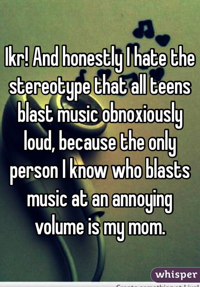 Ikr! And honestly I hate the stereotype that all teens blast music obnoxiously loud, because the only person I know who blasts music at an annoying volume is my mom.