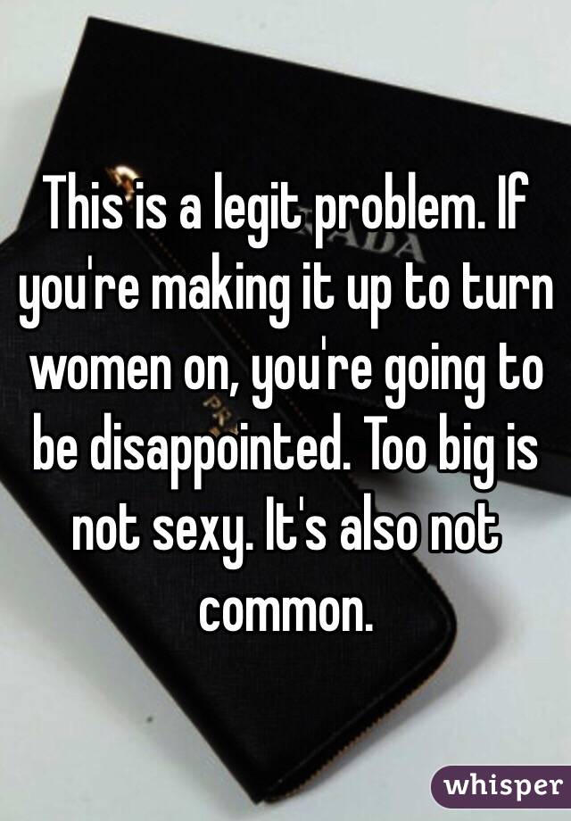 This is a legit problem. If you're making it up to turn women on, you're going to be disappointed. Too big is not sexy. It's also not common.