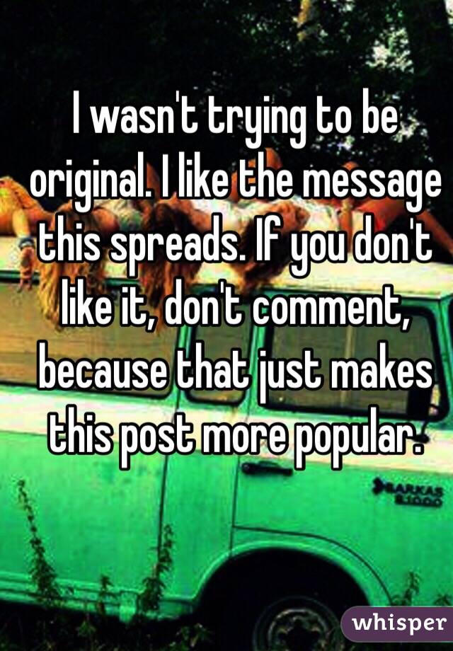 I wasn't trying to be original. I like the message this spreads. If you don't like it, don't comment, because that just makes this post more popular.