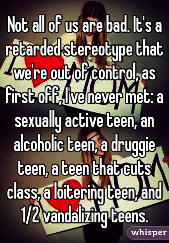 Not all of us are bad. It's a retarded stereotype that we're out of control, as first off, I've never met: a sexually active teen, an alcoholic teen, a druggie teen, a teen that cuts class, a loitering teen, and 1/2 vandalizing teens.