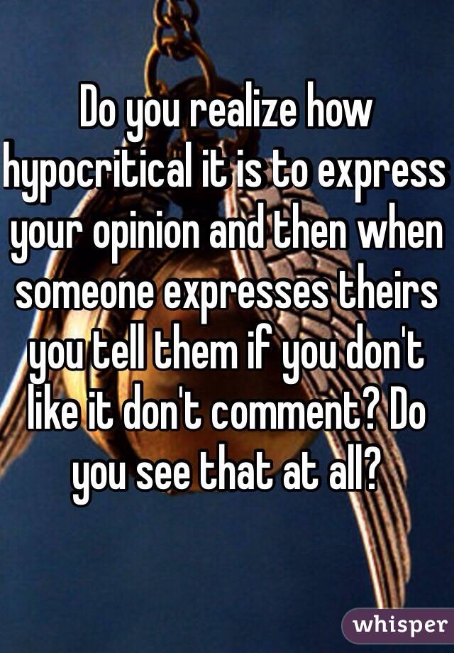 Do you realize how hypocritical it is to express your opinion and then when someone expresses theirs you tell them if you don't like it don't comment? Do you see that at all? 