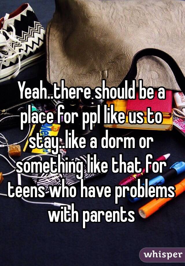 Yeah..there should be a place for ppl like us to stay..like a dorm or something like that for teens who have problems with parents
