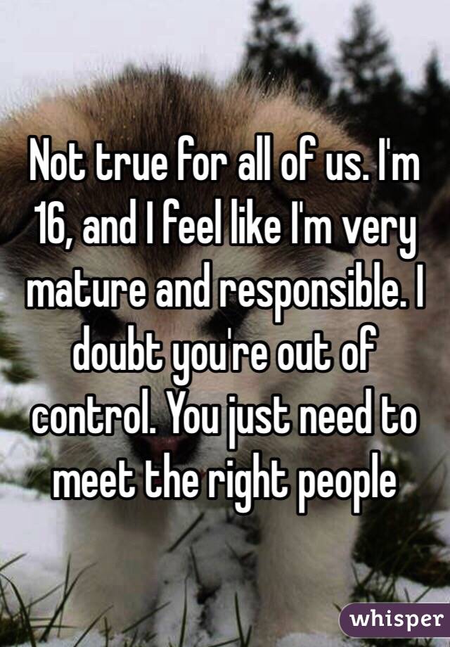 Not true for all of us. I'm 16, and I feel like I'm very mature and responsible. I doubt you're out of control. You just need to meet the right people