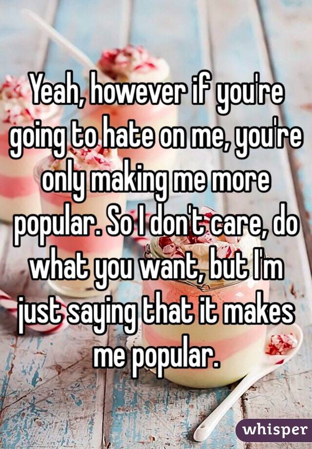 Yeah, however if you're going to hate on me, you're only making me more popular. So I don't care, do what you want, but I'm just saying that it makes me popular.