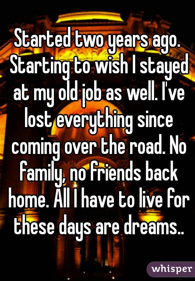 Started two years ago. Starting to wish I stayed at my old job as well. I've lost everything since coming over the road. No family, no friends back home. All I have to live for these days are dreams..