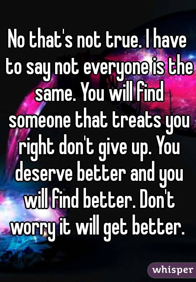 No that's not true. I have to say not everyone is the same. You will find someone that treats you right don't give up. You deserve better and you will find better. Don't worry it will get better. 