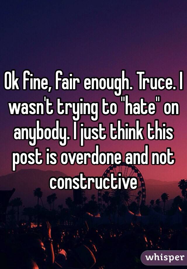 Ok fine, fair enough. Truce. I wasn't trying to "hate" on anybody. I just think this post is overdone and not constructive 