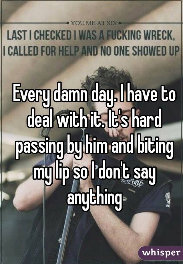 Every damn day. I have to deal with it. It's hard passing by him and biting my lip so I don't say anything 