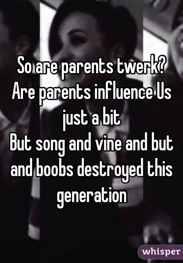 So are parents twerk?
Are parents influence Us just a bit
But song and vine and but and boobs destroyed this generation 