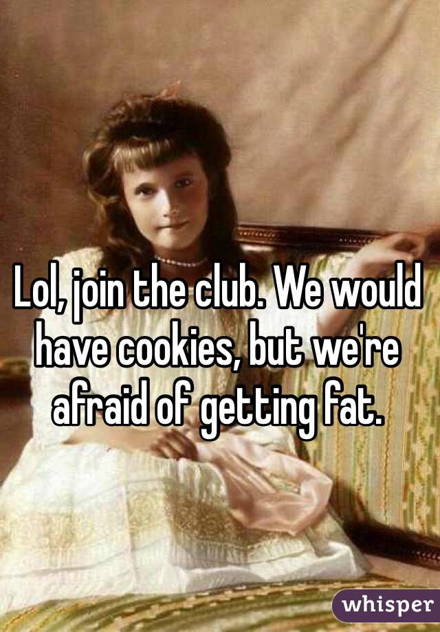 Lol, join the club. We would have cookies, but we're afraid of getting fat. 