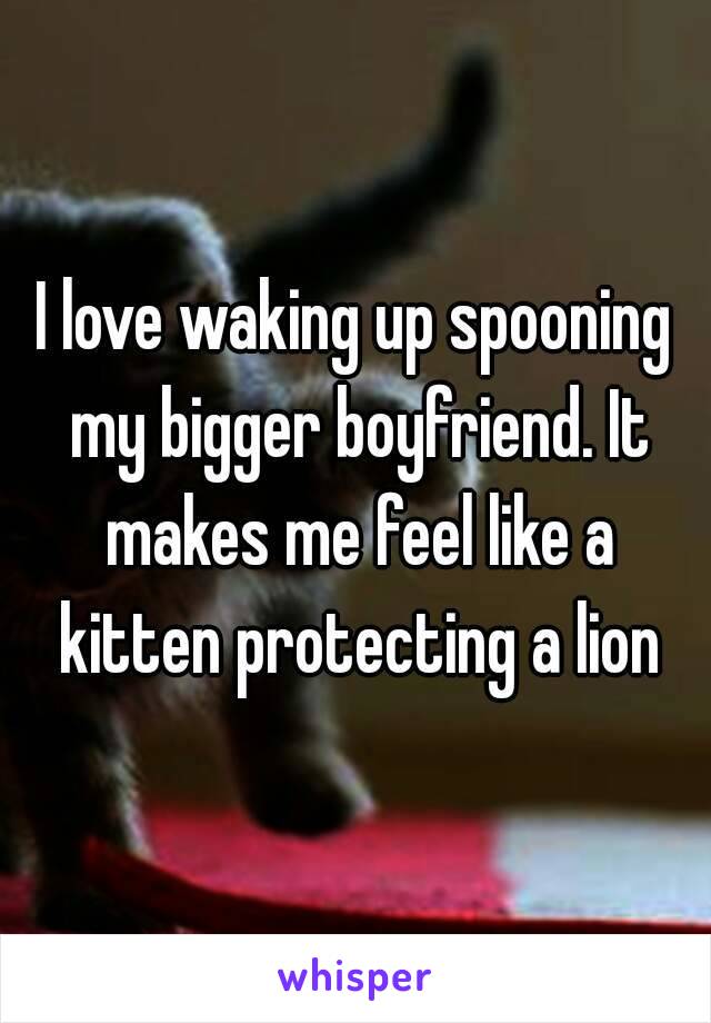 I love waking up spooning my bigger boyfriend. It makes me feel like a kitten protecting a lion