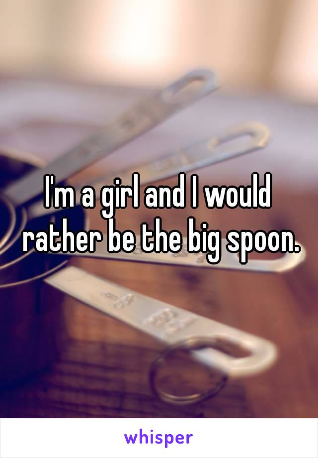 I'm a girl and I would rather be the big spoon.