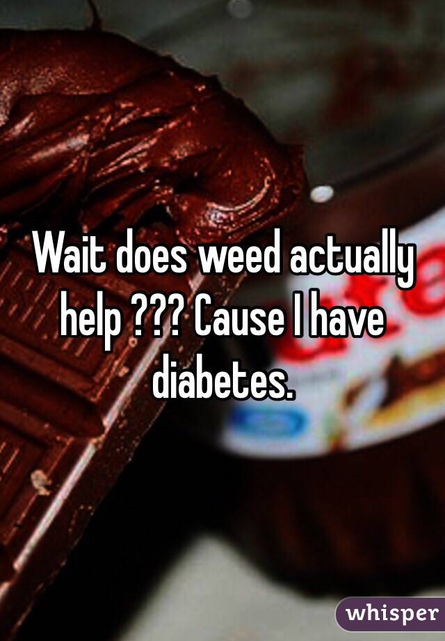 Wait does weed actually help ??? Cause I have diabetes. 