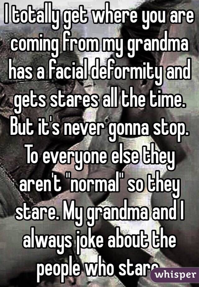 I totally get where you are coming from my grandma has a facial deformity and gets stares all the time. But it's never gonna stop. To everyone else they aren't "normal" so they stare. My grandma and I always joke about the people who stare. 