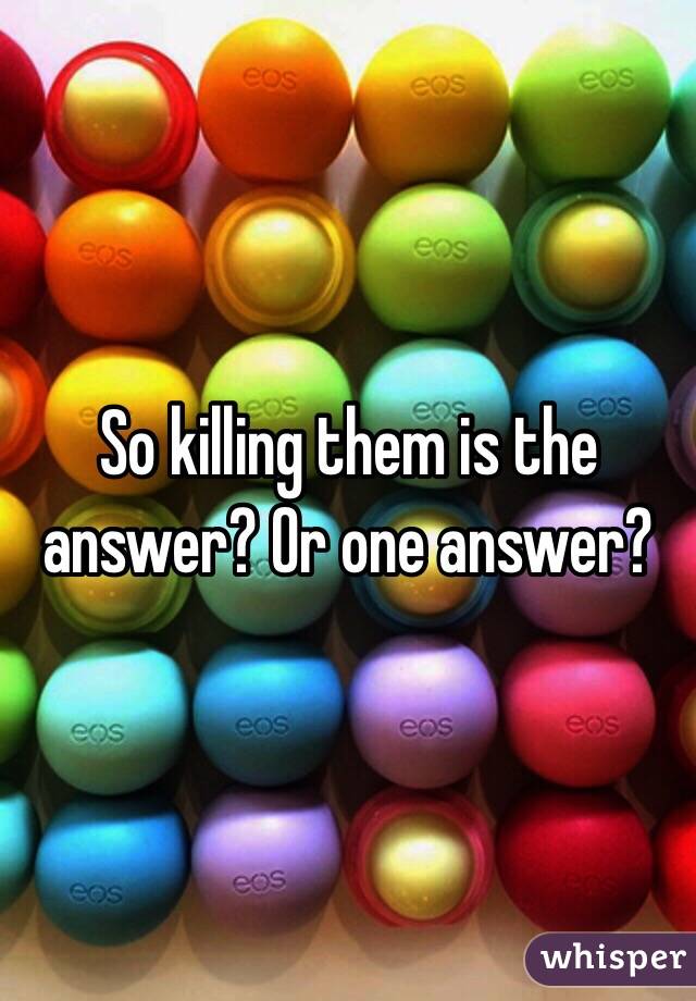 So killing them is the answer? Or one answer?