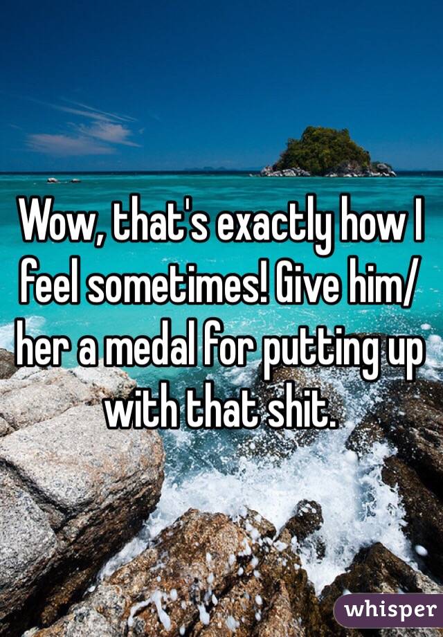 Wow, that's exactly how I feel sometimes! Give him/her a medal for putting up with that shit.