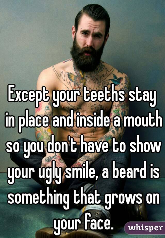 Except your teeths stay in place and inside a mouth so you don't have to show your ugly smile, a beard is something that grows on your face.