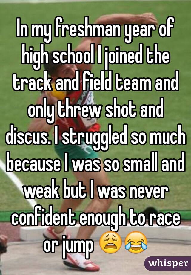 In my freshman year of high school I joined the track and field team and only threw shot and discus. I struggled so much because I was so small and weak but I was never confident enough to race or jump 😩😂