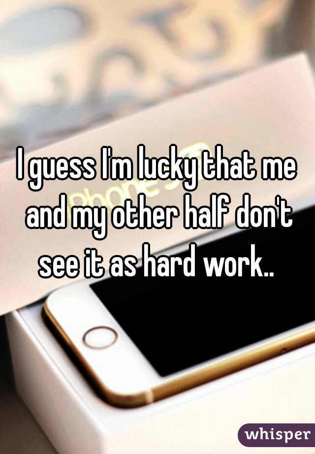 I guess I'm lucky that me and my other half don't see it as hard work.. 