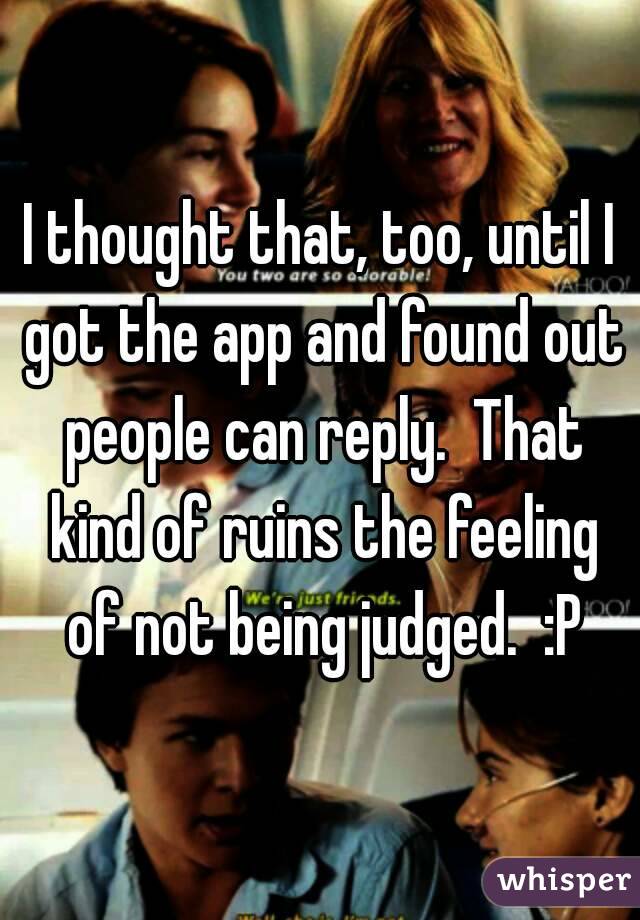 I thought that, too, until I got the app and found out people can reply.  That kind of ruins the feeling of not being judged.  :P