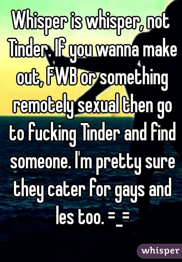 Whisper is whisper, not Tinder. If you wanna make out, FWB or something remotely sexual then go to fucking Tinder and find someone. I'm pretty sure they cater for gays and les too. =_=