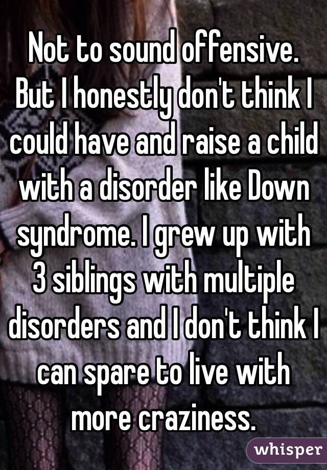 Not to sound offensive. But I honestly don't think I could have and raise a child with a disorder like Down syndrome. I grew up with 3 siblings with multiple disorders and I don't think I can spare to live with more craziness.