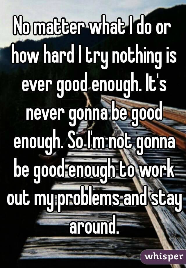 No matter what I do or how hard I try nothing is ever good enough. It's never gonna be good enough. So I'm not gonna be good enough to work out my problems and stay around.