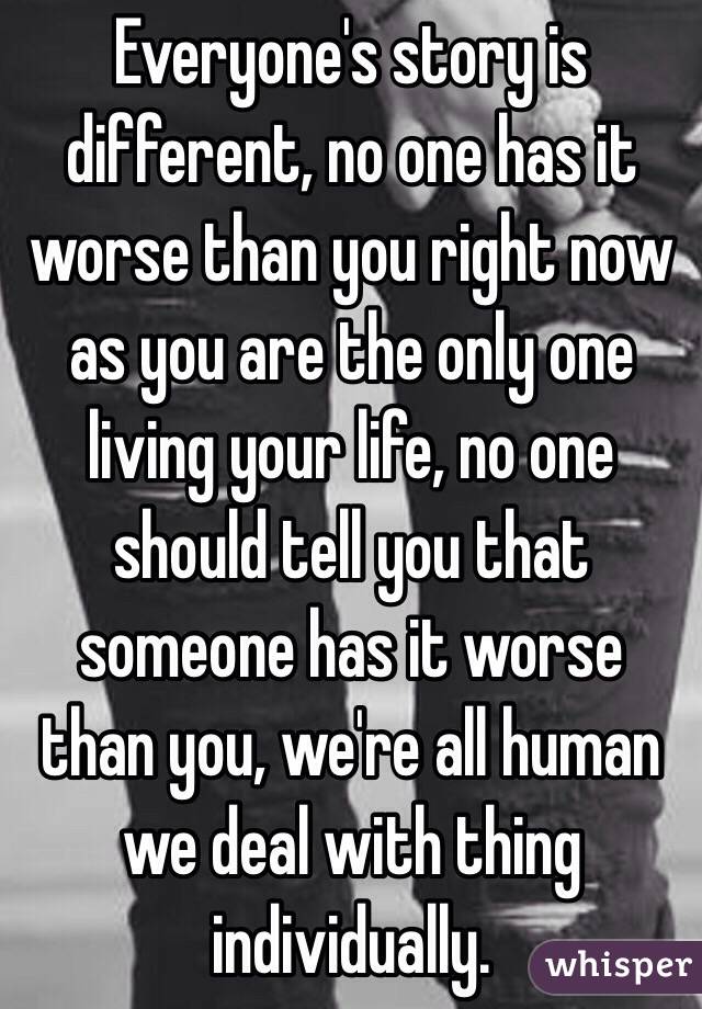 Everyone's story is different, no one has it worse than you right now as you are the only one living your life, no one should tell you that someone has it worse than you, we're all human we deal with thing individually. 