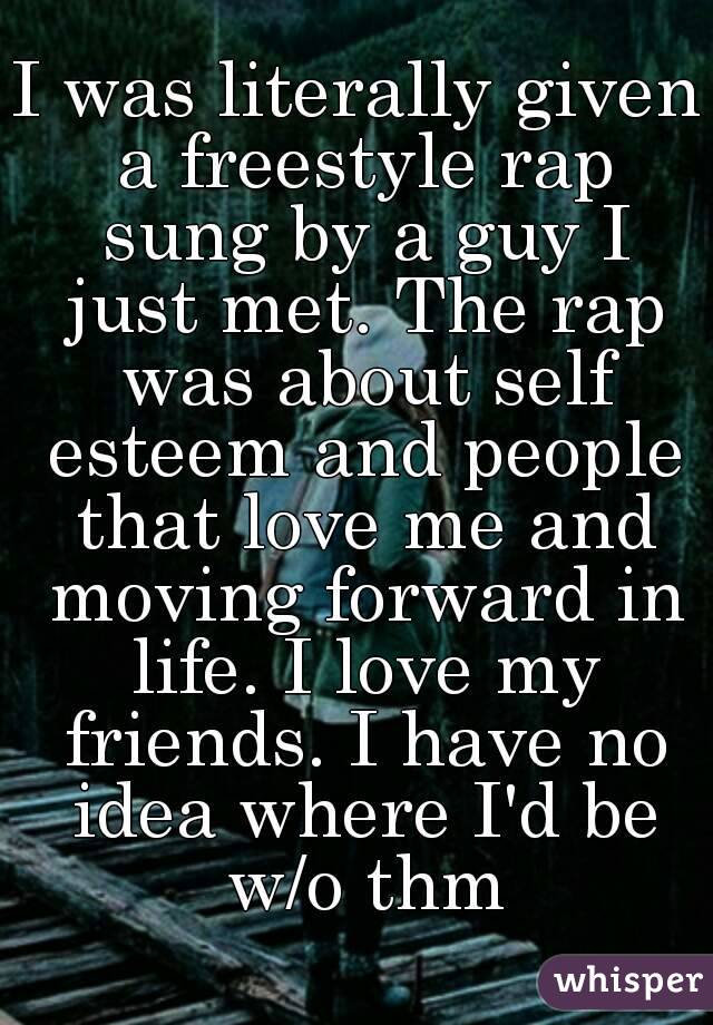I was literally given a freestyle rap sung by a guy I just met. The rap was about self esteem and people that love me and moving forward in life. I love my friends. I have no idea where I'd be w/o thm