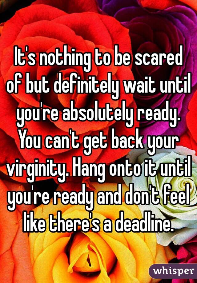 It's nothing to be scared of but definitely wait until you're absolutely ready. You can't get back your virginity. Hang onto it until you're ready and don't feel like there's a deadline. 