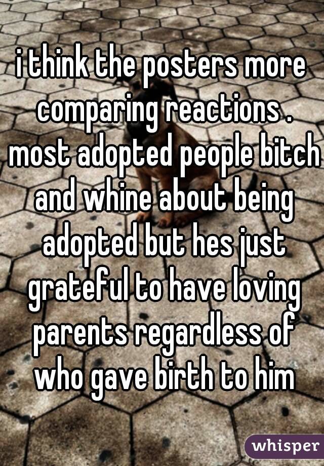 i think the posters more comparing reactions . most adopted people bitch and whine about being adopted but hes just grateful to have loving parents regardless of who gave birth to him