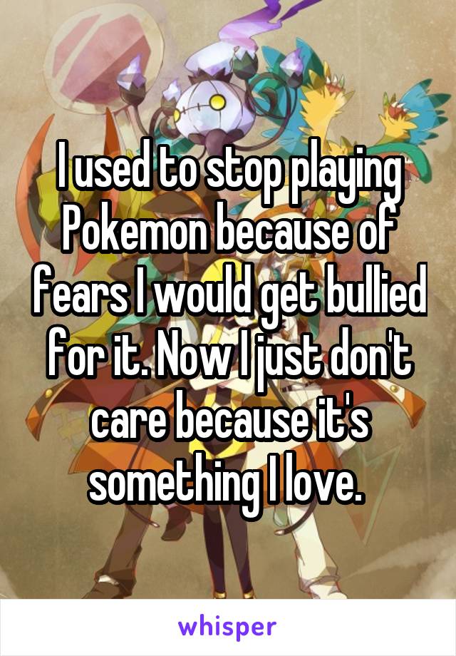 I used to stop playing Pokemon because of fears I would get bullied for it. Now I just don't care because it's something I love. 