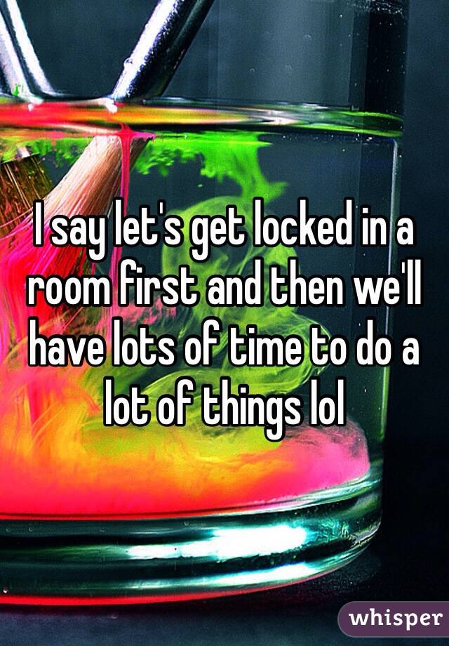 I say let's get locked in a room first and then we'll have lots of time to do a lot of things lol