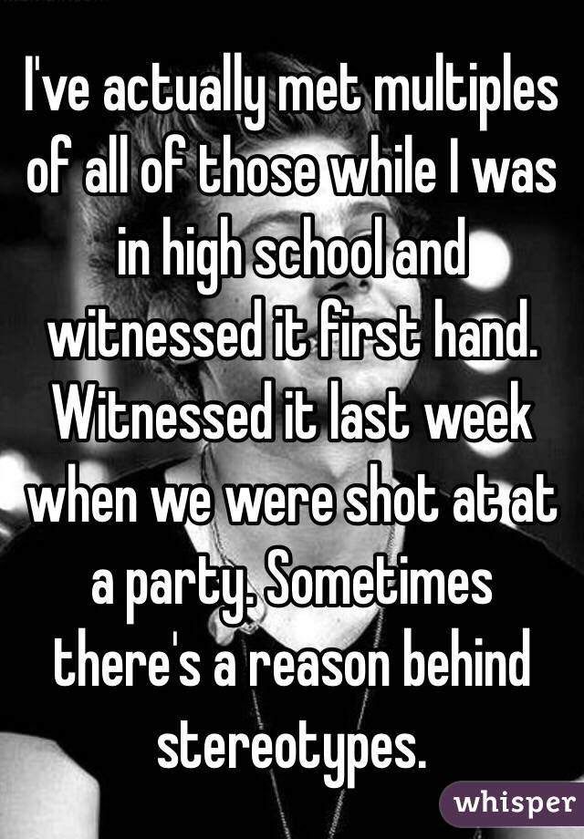 I've actually met multiples of all of those while I was in high school and witnessed it first hand. Witnessed it last week when we were shot at at a party. Sometimes there's a reason behind stereotypes.