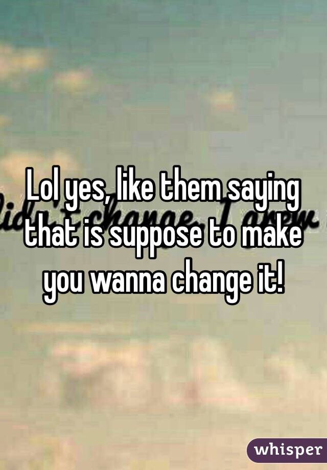 Lol yes, like them saying that is suppose to make you wanna change it!