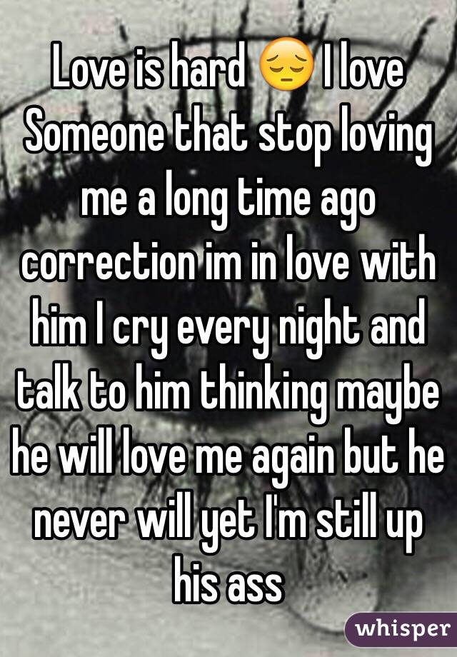 Love is hard 😔 I love Someone that stop loving me a long time ago correction im in love with him I cry every night and talk to him thinking maybe he will love me again but he never will yet I'm still up his ass 