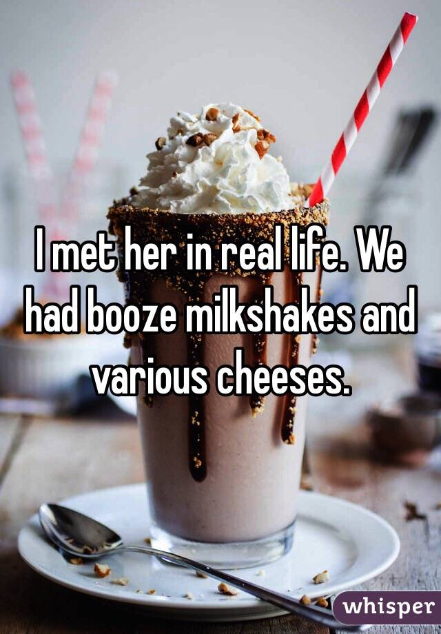 I met her in real life. We had booze milkshakes and various cheeses. 