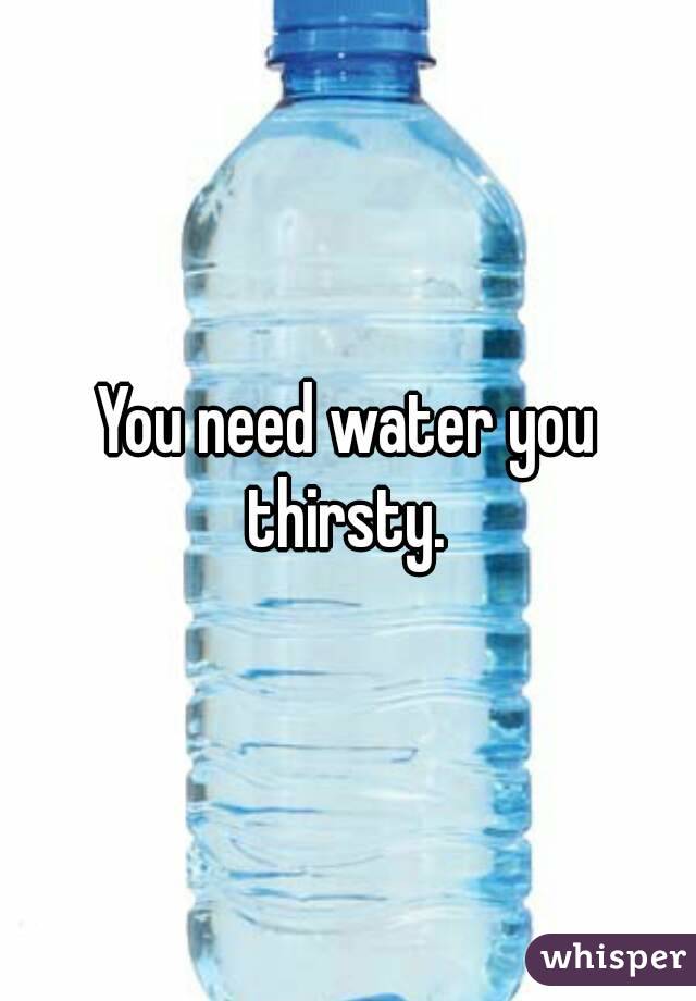 You need water you thirsty. 