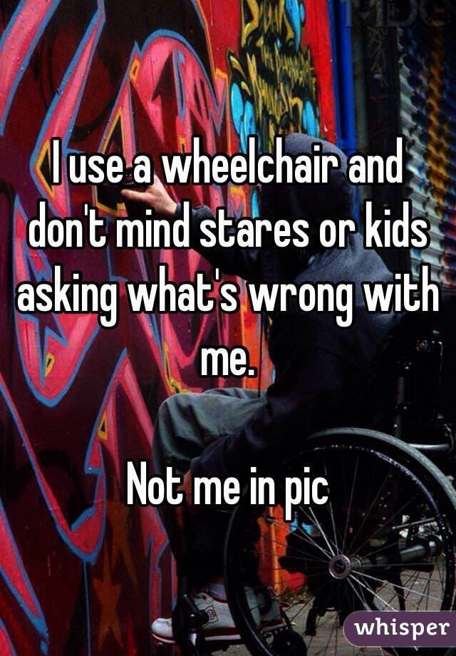 I use a wheelchair and don't mind stares or kids asking what's wrong with me.

Not me in pic