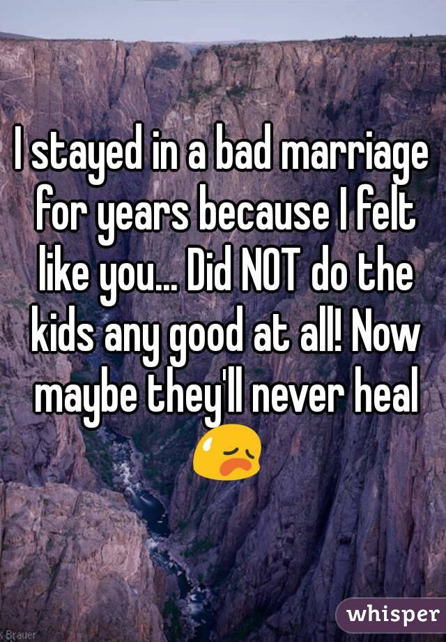 I stayed in a bad marriage for years because I felt like you... Did NOT do the kids any good at all! Now maybe they'll never heal 😥