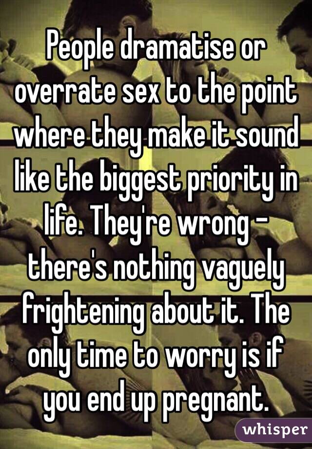 People dramatise or overrate sex to the point where they make it sound like the biggest priority in life. They're wrong - there's nothing vaguely frightening about it. The only time to worry is if you end up pregnant. 