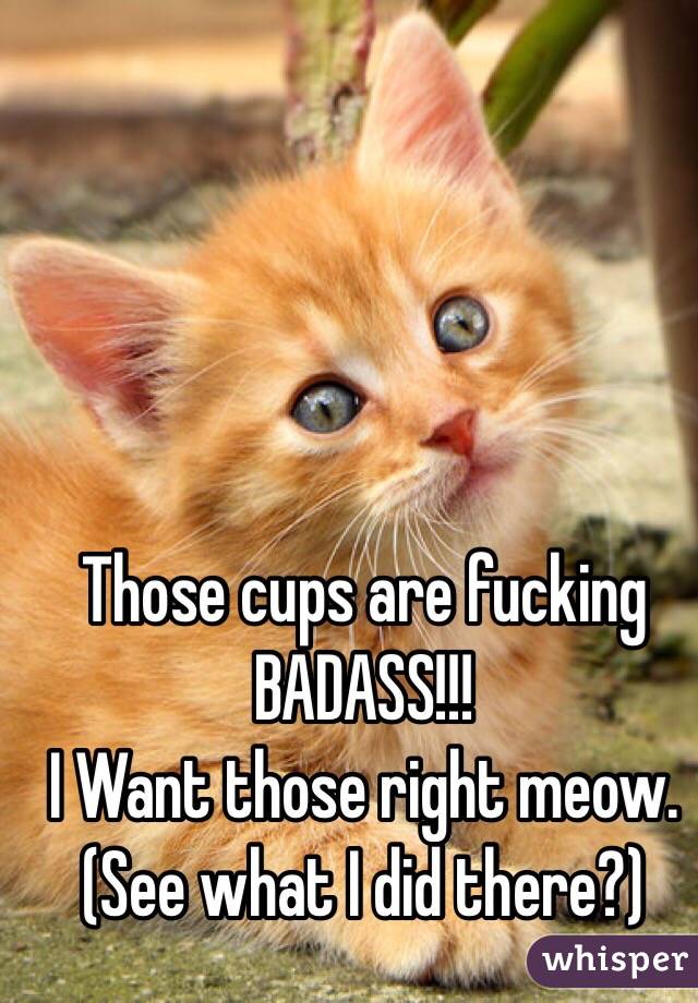 Those cups are fucking BADASS!!! 
I Want those right meow.
(See what I did there?) 