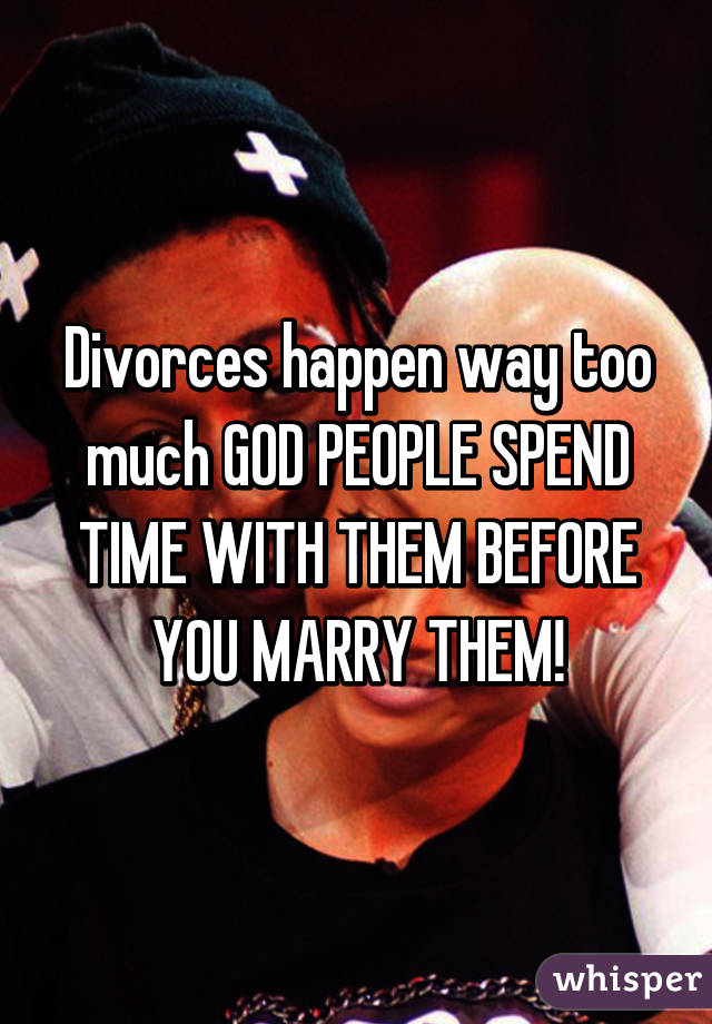 Divorces happen way too much GOD PEOPLE SPEND TIME WITH THEM BEFORE YOU MARRY THEM!