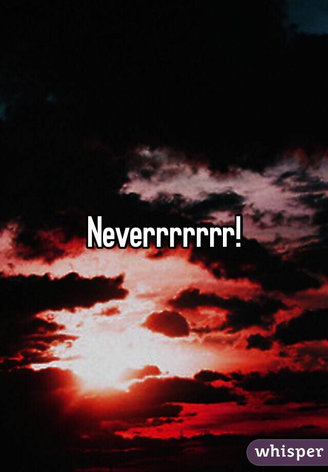 Neverrrrrrr!