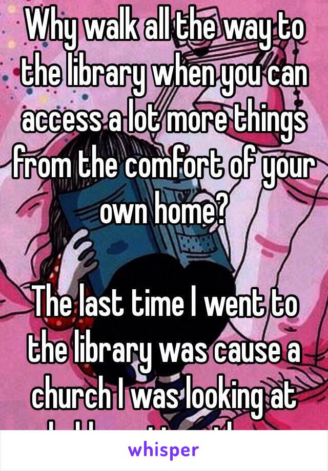 Why walk all the way to the library when you can access a lot more things from the comfort of your own home?

The last time I went to the library was cause a church I was looking at held meetings there 