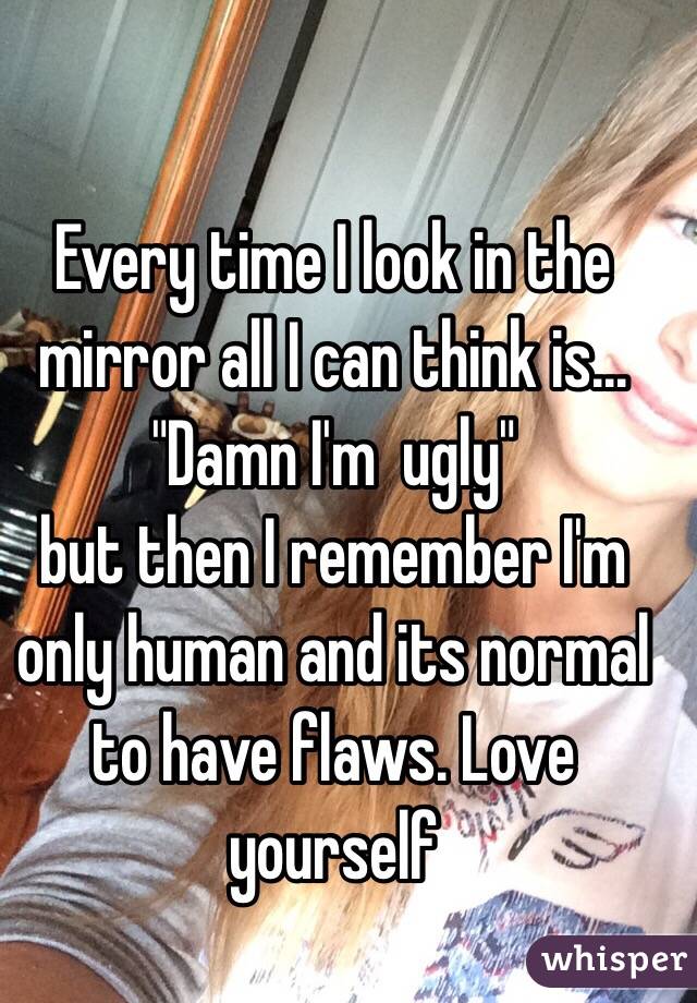 Every time I look in the
mirror all I can think is...
"Damn I'm  ugly"
but then I remember I'm 
only human and its normal to have flaws. Love yourself 
